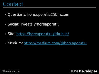 Contact
• Questions: horea.porutiu@ibm.com
• Social: Tweets @horeaporutiu
• Site: https://horeaporutiu.github.io/
• Medium: https://medium.com/@horeaporutiu
@horeaporutiu IBM Developer
 
