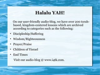 Halalu YAH!
    On our user-friendly audio-blog, we have over 200 torah-
    based, kingdom-centered lessons which are archived
    according to categories such as the following:

    Discipleship/Suffering

    Wisdom/Righteousness

    Prayer/Praise

    Children of Yisrael

    End Times
    Visit our audio-blog @ www.i4tk.com.
 