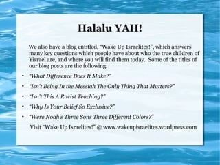 Halalu YAH!
    We also have a blog entitled, “Wake Up Israelites!”, which answers
    many key questions which people have about who the true children of
    Yisrael are, and where you will find them today. Some of the titles of
    our blog posts are the following:

    “What Difference Does It Make?”

    “Isn't Being In the Messiah The Only Thing That Matters?”

    “Isn't This A Racist Teaching?”

    “Why Is Your Belief So Exclusive?”

    “Were Noah's Three Sons Three Different Colors?”
    Visit “Wake Up Israelites!” @ www.wakeupisraelites.wordpress.com
 