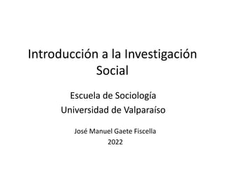 Introducción a la Investigación
Social
Escuela de Sociología
Universidad de Valparaíso
José Manuel Gaete Fiscella
2022
 