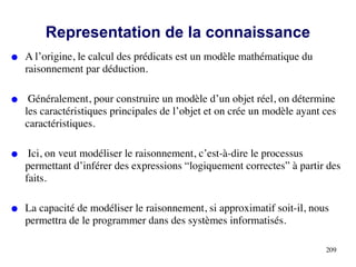 Representation de la connaissance
● A l’origine, le calcul des prédicats est un modèle mathématique du
raisonnement par déduction.
● Généralement, pour construire un modèle d’un objet réel, on détermine
les caractéristiques principales de l’objet et on crée un modèle ayant ces
caractéristiques.
● Ici, on veut modéliser le raisonnement, c’est-à-dire le processus
permettant d’inférer des expressions “logiquement correctes” à partir des
faits.
● La capacité de modéliser le raisonnement, si approximatif soit-il, nous
permettra de le programmer dans des systèmes informatisés.
209
 