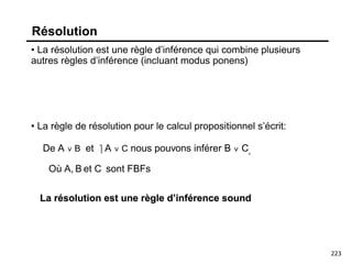 223
Résolution
• La résolution est une règle d’inférence qui combine plusieurs
autres règles d’inférence (incluant modus ponens)
• La règle de résolution pour le calcul propositionnel s’écrit:
De A ∨ B et ⎤ A ∨ C nous pouvons inférer B ∨ C,
La résolution est une règle d’inférence sound
Où A, B et C sont FBFs
 
