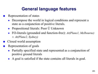 General language features
● Representation of states
◆ Decompose the world in logical conditions and represent a
state as a conjunction of positive literals.
◆ Propositional literals: Poor Ù Unknown
◆ FO-literals (grounded and function-free): At(Plane1, Melbourne)
⋀ At(Plane2, Sydney)
● Closed world assumption
● Representation of goals
◆ Partially specified state and represented as a conjunction of
positive ground literals
◆ A goal is satisfied if the state contains all literals in goal.
285
 