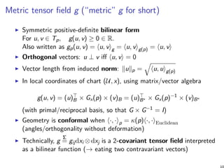 Metric tensor field g (“metric” g for short)
Symmetric positive-definite bilinear form
For u, v ∈ Tp, g(u, v) ≥ 0 ∈ R.
Also written as gp(u, v) = ⟨u, v⟩g = ⟨u, v⟩g(p) = ⟨u, v⟩
Orthogonal vectors: u ⊥ v iff ⟨u, v⟩ = 0
Vector length from induced norm: ∥u∥p =
√
⟨u, u⟩g(p)
In local coordinates of chart (U, x), using matrix/vector algebra
g(u, v) = (u)⊤
B × Gx(p) × (v)B = (u)⊤
B∗ × Gx(p)−1
× (v)B∗
(with primal/reciprocal basis, so that G × G−1 = I)
Geometry is conformal when ⟨·, ·⟩p = κ(p)⟨·, ·⟩Euclidean
(angles/orthogonality without deformation)
Technically, g
Σ
= gijdxi ⊗ dxj is a 2-covariant tensor field interpreted
as a bilinear function (→ eating two contravariant vectors)
 