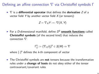 Defining an affine connection ∇ via Christoffel symbols Γ
∇ is a differential operator that defines the derivative Z of a
vector field Y by another vector field X (or tensors):
Z = ∇XY :=: ∇(X, Y)
For a D-dimensional manifold, define D3 smooth functions called
Christoffel symbols (of the second kind) that induces the
connection ∇:
Γk
ij := (∇∂i ∂j)k
∈ F(M) ⇒ ∇
where (·)k defines the k-th component of vector
The Christoffel symbols are not tensors because the transformation
rules under a change of basis do not obey either of the tensor
contravariant/covariant rules
 