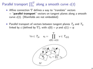 Parallel transport
∏∇
c along a smooth curve c(t)
Affine connection ∇ defines a way to “translate” vectors
= “parallel transport” vectors on tangent planes along a smooth
curve c(t). (Manifolds are not embedded)
Parallel transport of vectors between tangent planes Tp and Tq
linked by c (defined by ∇), with c(0) = p and c(1) = q:
∀v ∈ Tp, vt =
∇∏
c(0)→c(t)
v ∈ Tc(t)
M
p
q
c(t)
vq = c vp
vq
vp
 