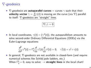 ∇-geodesics
∇-geodesics are autoparallel curves = curves γ such that their
velocity vector ˙γ = d
dtγ(t) is moving on the curve (via ∇) parallel
to itself: ∇-geodesics are “straight” lines.
∇˙γ ˙γ = 0
In local coordinates, γ(t) = (γk(t)), the autoparallelism amounts to
solve second-order Ordinary Differential Equations (ODEs) via the
Euler-Lagrange equations:
d2
dt2
γk
(t) + Γk
ij
d
dt
γi
(t)
d
dt
γj
(t) = 0, γl
(t) = xl
◦ γ(t)
In general, ∇-geodesics are not available in closed-form (and require
numerical schemes like Schild/pole ladders, etc.)
When Γk
ij = 0, easy to solve: → straight lines in the local chart!
 