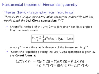 Fundamental theorem of Riemannian geometry
Theorem (Levi-Civita connection from metric tensor)
There exists a unique torsion-free affine connection compatible with the
metric called the Levi-Civita connection: LC∇
Christoffel symbols of the Levi-Civita connection can be expressed
from the metric tensor
LC
Γk
ij
Σ
=
1
2
gkl
(∂igil + ∂jgil − ∂lgij)
where gij denote the matrix elements of the inverse matrix g−1.
“Geometric” equation defining the Levi-Civita connection is given by
the Koszul formula:
2g(∇XY, Z) = X(g(Y, Z)) + Y(g(X, Z)) − Z(g(X, Y))
+ g([X, Y], Z) − g([X, Z], Y) − g([Y, Z], X).
 