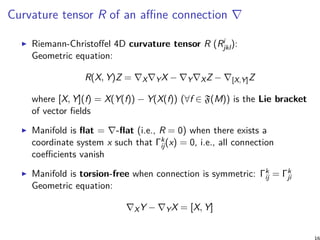 Curvature tensor R of an affine connection ∇
Riemann-Christoffel 4D curvature tensor R (Ri
jkl):
Geometric equation:
R(X, Y)Z = ∇X∇YX − ∇Y∇XZ − ∇[X,Y]Z
where [X, Y](f) = X(Y(f)) − Y(X(f)) (∀f ∈ F(M)) is the Lie bracket
of vector fields
Manifold is flat = ∇-flat (i.e., R = 0) when there exists a
coordinate system x such that Γk
ij(x) = 0, i.e., all connection
coefficients vanish
Manifold is torsion-free when connection is symmetric: Γk
ij = Γk
ji
Geometric equation:
∇XY − ∇YX = [X, Y]
 