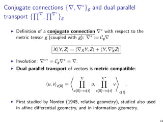 Conjugate connections {∇, ∇∗
}g and dual parallel
transport {
∏∇
,
∏∇∗
}g
Definition of a conjugate connection ∇∗ with respect to the
metric tensor g (coupled with g): ∇∗ := Cg∇
X⟨Y, Z⟩ = ⟨∇XY, Z⟩ + ⟨Y, ∇∗
XZ⟩
Involution: ∇∗∗
= Cg∇∗ = ∇.
Dual parallel transport of vectors is metric compatible:
⟨u, v⟩c(0) =
⟨ ∇∏
c(0)→c(t)
u,
∇∗
∏
c(0)→c(t)
v
⟩
c(t)
.
First studied by Norden (1945, relative geometry), studied also used
in affine differential geometry, and in information geometry.
 