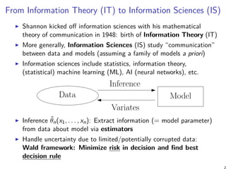 From Information Theory (IT) to Information Sciences (IS)
Shannon kicked off information sciences with his mathematical
theory of communication in 1948: birth of Information Theory (IT)
More generally, Information Sciences (IS) study “communication”
between data and models (assuming a family of models a priori)
Information sciences include statistics, information theory,
(statistical) machine learning (ML), AI (neural networks), etc.
Inference
Variates
Data Model
Inference ˆθn(x1, . . . , xn): Extract information (= model parameter)
from data about model via estimators
Handle uncertainty due to limited/potentially corrupted data:
Wald framework: Minimize risk in decision and find best
decision rule
 