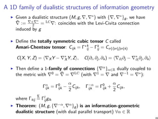 A 1D family of dualistic structures of information geometry
Given a dualistic structure (M, g, ∇, ∇∗) with {∇, ∇∗}g, we have
¯∇ := ∇+∇∗
2 = LC∇: coincides with the Levi-Civita connection
induced by g
Define the totally symmetric cubic tensor C called
Amari-Chentsov tensor: Cijk = Γ∗k
ij − Γk
ij = Cσ(i)σ(j)σ(k)
C(X, Y, Z) = ⟨∇XY − ∇∗
XY, Z⟩, C(∂i, ∂j, ∂k) = ⟨∇∂i ∂j − ∇∗
∂i
∂j, ∂k⟩
Then define a 1-family of connections {∇α}α∈R dually coupled to
the metric with ∇0 = ¯∇ = ∇LC (with ∇1 = ∇ and ∇−1 = ∇∗):
Γα
ijk = Γ0
ijk −
α
2
Cijk, Γ−α
ijk = Γ0
ijk +
α
2
Cijk,
where Γkij
Σ
= Γl
ijglk
Theorem: (M, g, {∇−α, ∇α}g) is an information-geometric
dualistic structure (with dual parallel transport) ∀α ∈ R
 