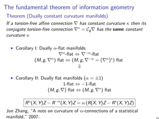 The fundamental theorem of information geometry
Theorem (Dually constant curvature manifolds)
If a torsion-free affine connection ∇ has constant curvature κ then its
conjugate torsion-free connection ∇∗ = Cg∇ has the same constant
curvature κ
Corollary I: Dually α-flat manifolds
∇α-flat ⇔ ∇−α-flat
(M, g, ∇α) flat ⇔ (M, g, ∇−α = (∇α)∗) flat
⇓
Corollary II: Dually flat manifolds (α = ±1)
1-flat ⇔ −1-flat
(M, g, ∇) flat ⇔ (M, g, ∇∗) flat
Rα
(X, Y)Z − R−α
(X, Y)Z = α (R(X, Y)Z − R∗
(X, Y)Z)
Jun Zhang, “A note on curvature of α-connections of a statistical
manifold,” 2007.
 