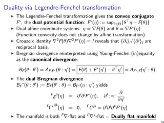 Duality via Legendre-Fenchel transformation
The Legendre-Fenchel transformation gives the convex conjugate
F∗, the dual potential function: F∗(η) := supθ∈Θ{θ⊤η − F(θ)}
Dual affine coordinate systems: η = ∇F(θ) and θ = ∇F∗(η)
(Function convexity does not change by affine transformation)
Crouzeix identity ∇2F(θ)∇2F∗(η) = I reveals that {∂i}i/{∂j}j are
reciprocal basis.
Bregman divergence reinterpreted using Young-Fenchel (in)equality
as the canonical divergence:
BF(θ : θ′
) = AF,F∗ (θ : η′
) = F(θ) + F∗
(η′
) − θ⊤
η′
= AF∗,F(η′
: θ)
The dual Bregman divergence
BF
∗
(θ : θ′) := BF(θ′ : θ) = BF∗ (η : η′) yields
F
gij
(η) = ∂i
∂j
F∗
(η), ∂l
:=:
∂
∂ηl
F
Γ∗ijk
(η) = 0, F
Cijk
= ∂i
∂j
∂k
F∗
(η)
The manifold is both F∇-flat and F∇∗-flat = Dually flat manifold
 