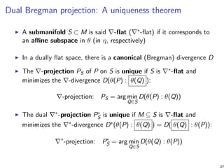 Dual Bregman projection: A uniqueness theorem
A submanifold S ⊂ M is said ∇-flat (∇∗-flat) if it corresponds to
an affine subspace in θ (in η, respectively)
In a dually flat space, there is a canonical (Bregman) divergence D
The ∇-projection PS of P on S is unique if S is ∇∗-flat and
minimizes the ∇-divergence D(θ(P) : θ(Q) ):
∇-projection: PS = arg min
Q∈S
D(θ(P) : θ(Q))
The dual ∇∗-projection P∗
S is unique if M ⊆ S is ∇-flat and
minimizes the ∇∗-divergence D∗(θ(P) : θ(Q) ) = D( θ(Q) : θ(P)):
∇∗
-projection: P∗
S = arg min
Q∈S
D(θ(Q) : θ(P))
 