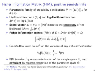 Fisher Information Matrix (FIM), positive semi-definite
Parametric family of probability distributions P := {pθ(x)}θ for
θ ∈ Θ
Likelihood function L(θ; x) and log-likelihood function
l(θ; x) := log L(θ; x)
Score vector sθ = ∇θl = (∂il)i indicates the sensitivity of the
likelihood ∂il :=: ∂
∂θi
l(θ; x)
Fisher information matrix (FIM) of D × D for dim(Θ) = D:
PI(θ) := Eθ [∂il∂jl]ij ≽ 0
Cramér-Rao lower bound1 on the variance of any unbiased estimator
Vθ[ˆθn(X)] ≽
1
n
PI−1
(θ)
FIM invariant by reparameterization of the sample space X, and
covariant by reparameterization of the parameter space Θ.
1F. Nielsen. “Cramér-Rao lower bound and information geometry”. In: Connected at
Infinity II. Springer, 2013.
 