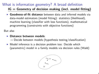 What is information geometry? A broad definition
IG = Geometry of decision making (incl. model fitting)
Goodness-of-fit distance between data and inferred models via
data-model estimators (model fitting): statistics (likelihood),
machine learning (classifier with loss functions), mathematical
programming (constraints with objective functions)
But also
Distance between models:
→ Decide between models (hypothesis testing/classification)
Model inference is a decision problem too: Decide which
(parametric) model in a family models via decision rules (Wald)
M
mθ1
mθ2
mˆθn(D)
 