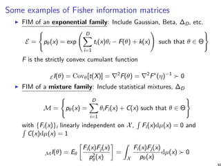 Some examples of Fisher information matrices
FIM of an exponential family: Include Gaussian, Beta, ∆D, etc.
E =
{
pθ(x) = exp
( D∑
i=1
ti(x)θi − F(θ) + k(x)
)
such that θ ∈ Θ
}
F is the strictly convex cumulant function
EI(θ) = Covθ[t(X)] = ∇2
F(θ) = ∇2
F∗
(η)−1
≻ 0
FIM of a mixture family: Include statistical mixtures, ∆D
M =
{
pθ(x) =
D∑
i=1
θiFi(x) + C(x) such that θ ∈ Θ
}
with {Fi(x)}i linearly independent on X,
∫
Fi(x)dµ(x) = 0 and∫
C(x)dµ(x) = 1
MI(θ) = Eθ
[
Fi(x)Fj(x)
p2
θ(x)
]
=
∫
X
Fi(x)Fj(x)
pθ(x)
dµ(x) ≻ 0
 