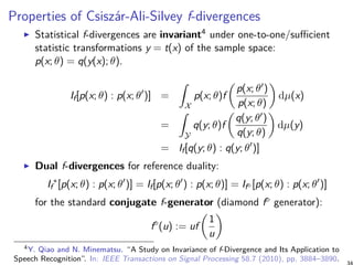 Properties of Csiszár-Ali-Silvey f-divergences
Statistical f-divergences are invariant4 under one-to-one/sufficient
statistic transformations y = t(x) of the sample space:
p(x; θ) = q(y(x); θ).
If[p(x; θ) : p(x; θ′
)] =
∫
X
p(x; θ)f
(
p(x; θ′)
p(x; θ)
)
dµ(x)
=
∫
Y
q(y; θ)f
(
q(y; θ′)
q(y; θ)
)
dµ(y)
= If[q(y; θ) : q(y; θ′
)]
Dual f-divergences for reference duality:
If
∗
[p(x; θ) : p(x; θ′
)] = If[p(x; θ′
) : p(x; θ)] = If⋄ [p(x; θ) : p(x; θ′
)]
for the standard conjugate f-generator (diamond f⋄ generator):
f⋄
(u) := uf
(
1
u
)
4Y. Qiao and N. Minematsu. “A Study on Invariance of f-Divergence and Its Application to
Speech Recognition”. In: IEEE Transactions on Signal Processing 58.7 (2010), pp. 3884–3890.
 