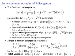 Some common examples of f-divergences
The family of α-divergences:
Iα[p : q] :=
4
1 − α2
(
1 −
∫
p
1−α
2 (x)q1+α
(x)dµ(x)
)
obtained for f(u) = 4
1−α2 (1 − u
1+α
2 ), and include
Kullback-Leibler KL[p : q] =
∫
p(x) log p(x)
q(x) dµ(x) for f(u) = − log u
(α = 1)
reverse Kullback-Leibler KL∗
[p : q] =
∫
q(x) log q(x)
p(x) dµ(x) for
f(u) = u log u (α = −1)
squared Hellinger divergence H2
[p : q] =
∫
(
√
p(x) −
√
q(x))2
dµ(x)
for f(u) = (
√
u − 1)2
(α = 0)
Pearson and Neyman chi-squared divergences
Jensen-Shannon divergence (bounded):
1
2
∫ (
p(x) log
2p(x)
p(x) + q(x)
+ q(x) log
2q(x)
p(x) + q(x)
)
dµ(x)
for f(u) = −(u + 1) log 1+u
2 + u log u
Total Variation (metric) 1
2
∫
|p(x) − q(x)|dµ(x) for f(u) = 1
2|u − 1|
 