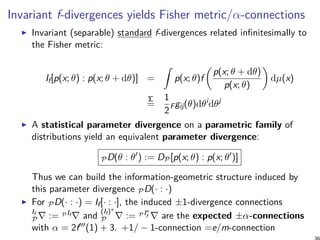 Invariant f-divergences yields Fisher metric/α-connections
Invariant (separable) standard f-divergences related infinitesimally to
the Fisher metric:
If[p(x; θ) : p(x; θ + dθ)] =
∫
p(x; θ)f
(
p(x; θ + dθ)
p(x; θ)
)
dµ(x)
Σ
=
1
2
Fgij(θ)dθi
dθj
A statistical parameter divergence on a parametric family of
distributions yield an equivalent parameter divergence:
PD(θ : θ′
) := DP[p(x; θ) : p(x; θ′
)]
Thus we can build the information-geometric structure induced by
this parameter divergence PD(· : ·)
For PD(· : ·) = If[· : ·], the induced ±1-divergence connections
If
P∇ := P If ∇ and
(If)∗
P ∇ := P I∗
f ∇ are the expected ±α-connections
with α = 2f′′′(1) + 3. +1/ − 1-connection =e/m-connection
 