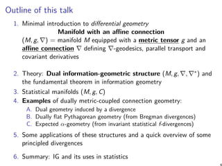 Outline of this talk
1. Minimal introduction to differential geometry
Manifold with an affine connection
(M, g, ∇) = manifold M equipped with a metric tensor g and an
affine connection ∇ defining ∇-geodesics, parallel transport and
covariant derivatives
2. Theory: Dual information-geometric structure (M, g, ∇, ∇∗) and
the fundamental theorem in information geometry
3. Statistical manifolds (M, g, C)
4. Examples of dually metric-coupled connection geometry:
A. Dual geometry induced by a divergence
B. Dually flat Pythagorean geometry (from Bregman divergences)
C. Expected α-geometry (from invariant statistical f-divergences)
5. Some applications of these structures and a quick overview of some
principled divergences
6. Summary: IG and its uses in statistics
4
 