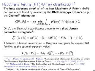 Hypothesis Testing (HT)/Binary classification10
The best exponent error8 α∗ of the best Maximum A Priori (MAP)
decision rule is found by minimizing the Bhattacharyya distance to get
the Chernoff information:
C[P1, P2] = − log min
α∈(0,1)
∫
x∈X
pα
1 (x)p1−α
2 (x)dµ(x) ≥ 0,
On E, the Bhattacharyya distance amounts to a skew Jensen
parameter divergence9:
J
(α)
F (θ1 : θ2) = αF(θ1) + (1 − α)F(θ2) − F(θ1 + (1 − α)θ2),
Theorem: Chernoff information = Bregman divergence for exponential
families at the optimal exponent value:
C[Pθ1
: Pθ2
] = B(θ1 : θ
(α∗)
12 ) = B(θ2 : θ
(α∗)
12 )
8G.-T. Pham, R. Boyer, and F. Nielsen. “Computational Information Geometry for Binary
Classification of High-Dimensional Random Tensors”. In: Entropy 20.3 (2018), p. 203.
9F. Nielsen and S. Boltz. “The Burbea-Rao and Bhattacharyya centroids”. In: IEEE
Transactions on Information Theory 57.8 (2011).
10Nielsen, “An Information-Geometric Characterization of Chernoff Information”.
 