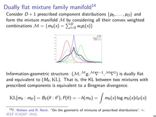 Dually flat mixture family manifold14
Consider D + 1 prescribed component distributions {p0, . . . , pD} and
form the mixture manifold M by considering all their convex weighted
combinations M = {mθ(x) =
∑D
i=0 wipi(x)}
0
0.05
0.1
0.15
0.2
0.25
0.3
0.35
0.4
0.45
0.5
-4 -2 0 2 4 6 8
M1
M2
Gaussian(-2,1)
Cauchy(2,1)
Laplace(0,1)
Information-geometric structure: (M, Mg, M∇−1, M∇1) is dually flat
and equivalent to (Mθ, KL). That is, the KL between two mixtures with
prescribed components is equivalent to a Bregman divergence.
KL[mθ : mθ′ ] = BF(θ : θ′
), F(θ) = −h(mθ) =
∫
mθ(x) log mθ(x)dµ(x)
14F. Nielsen and R. Nock. “On the geometric of mixtures of prescribed distributions”. In:
IEEE ICASSP. 2018. 45
 