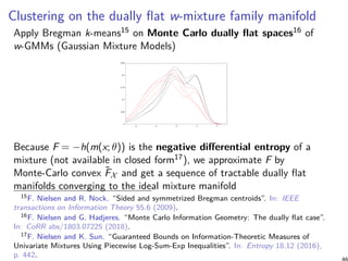 Clustering on the dually flat w-mixture family manifold
Apply Bregman k-means15 on Monte Carlo dually flat spaces16 of
w-GMMs (Gaussian Mixture Models)
0
0.05
0.1
0.15
0.2
0.25
-4 -2 0 2 4
Because F = −h(m(x; θ)) is the negative differential entropy of a
mixture (not available in closed form17), we approximate F by
Monte-Carlo convex ˜FX and get a sequence of tractable dually flat
manifolds converging to the ideal mixture manifold
15F. Nielsen and R. Nock. “Sided and symmetrized Bregman centroids”. In: IEEE
transactions on Information Theory 55.6 (2009).
16F. Nielsen and G. Hadjeres. “Monte Carlo Information Geometry: The dually flat case”.
In: CoRR abs/1803.07225 (2018).
17F. Nielsen and K. Sun. “Guaranteed Bounds on Information-Theoretic Measures of
Univariate Mixtures Using Piecewise Log-Sum-Exp Inequalities”. In: Entropy 18.12 (2016),
p. 442.
 