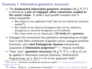 Summary I: Information-geometric structures
The fundamental information-geometric structure (M, g, ∇, ∇∗)
is defined by a pair of conjugate affine connections coupled to
the metric tensor. It yields a dual parallel transport that is
metric-compatible.
Not related to any application field! (but can be realized by statistical
models20
)
Not related to any distance/divergence (but can be realized by
divergences or canonical divergences can be defined)
Not unique since we can always get a 1D family of α-geometry
Conjugate flat connections have geodesics corresponding to straight
lines in dual affine coordinates (Legendre convex conjugate potential
functions), and a dual Pythagorean theorem characterizes
uniqueness of information projections21 (→ Hessian manifolds)
These “pure” geometric structures (M, g, ∇, ∇∗) ≡ (M, g, C) can
be applied in information sciences (Statistics, Mathematical
Programming, etc.). But is it fit to the application field?
20H. Vân Lê. “Statistical manifolds are statistical models”. In: Journal of Geometry 84.1-2
(2006), pp. 83–93.
21F. Nielsen. “What is... an Information Projection?” In: Notices of the AMS 65.3 (2018).
 