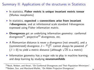 Summary II: Applications of the structures in Statistics
In statistics, Fisher metric is unique invariant metric tensor
(Markov morphisms)
In statistics, expected α-connections arise from invariant
f-divergences, and at infinitesimal scale standard f-divergences
expressed using Fisher information matrix.
Divergences get an underlying information geometry: conformal
divergences22, projective23 divergences, etc.
A Riemannian distance is never a divergence (not smooth), and a
(symmetrized) divergence J = D+D∗
2 cannot always be powered Jβ
(β > 0) to yield a metric distance (although
√
JS is a metric)
Information geometry has a major role to play in machine learning
and deep learning by studying neuromanifolds
22Nock, Nielsen, and Amari, “On Conformal Divergences and Their Population Minimizers”.
23Nielsen, Sun, and Marchand-Maillet, “On Hölder Projective Divergences”.
 