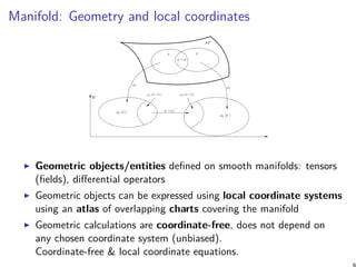 Manifold: Geometry and local coordinates
Geometric objects/entities defined on smooth manifolds: tensors
(fields), differential operators
Geometric objects can be expressed using local coordinate systems
using an atlas of overlapping charts covering the manifold
Geometric calculations are coordinate-free, does not depend on
any chosen coordinate system (unbiased).
Coordinate-free & local coordinate equations.
 