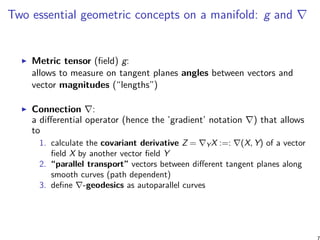 Two essential geometric concepts on a manifold: g and ∇
Metric tensor (field) g:
allows to measure on tangent planes angles between vectors and
vector magnitudes (“lengths”)
Connection ∇:
a differential operator (hence the ’gradient’ notation ∇) that allows
to
1. calculate the covariant derivative Z = ∇YX :=: ∇(X, Y) of a vector
field X by another vector field Y
2. “parallel transport” vectors between different tangent planes along
smooth curves (path dependent)
3. define ∇-geodesics as autoparallel curves
7
 
