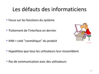 Les défauts des informaticiens
- 11 -
 Focus sur les fonctions du système
 Traitement de l’interface en dernier
 IHM = coté "cosmétique" du produit
 Hypothèse que tous les utilisateurs leur ressemblent
 Pas de communication avec des utilisateurs
 
