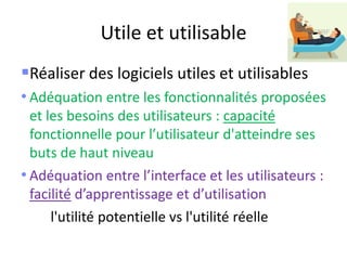 Utile et utilisable
Réaliser des logiciels utiles et utilisables
• Adéquation entre les fonctionnalités proposées
et les besoins des utilisateurs : capacité
fonctionnelle pour l’utilisateur d'atteindre ses
buts de haut niveau
• Adéquation entre l’interface et les utilisateurs :
facilité d’apprentissage et d’utilisation
l'utilité potentielle vs l'utilité réelle
 