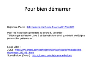 Pour bien démarrer
Rejoindre Piazza : http://piazza.com/unice.fr/spring2017/eiin625
Pour les instructions préalable au cours du vendredi :
Télécharger et installer Java 8 et SceneBuilder ainsi que Intellij ou Eclipse
(suivant les préférences).
Liens utiles :
JDK8 : http://www.oracle.com/technetwork/java/javase/downloads/jdk8-
downloads-2133151.html
SceneBuilder (Gluon) : http://gluonhq.com/labs/scene-builder/
 