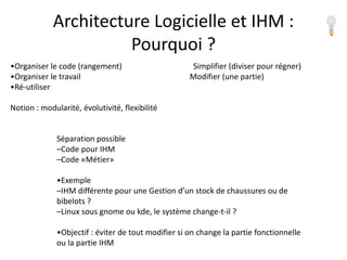 •Organiser le code (rangement) Simplifier (diviser pour régner)
•Organiser le travail Modifier (une partie)
•Ré-utiliser
Notion : modularité, évolutivité, flexibilité
Séparation possible
–Code pour IHM
–Code «Métier»
•Exemple
–IHM différente pour une Gestion d’un stock de chaussures ou de
bibelots ?
–Linux sous gnome ou kde, le système change-t-il ?
•Objectif : éviter de tout modifier si on change la partie fonctionnelle
ou la partie IHM
Architecture Logicielle et IHM :
Pourquoi ?
 