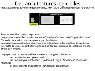 Des architectures logicielles
http://tel.archives-ouvertes.fr/docs/00/04/82/79/HTML/2_2modelesinterface_referen.html
Tous les modèles partent du principe :
un système interactif comporte une partie ``interface'' et une partie ``application pure''
Cette dernière est souvent appelée noyau fonctionnel.
Le noyau fonctionnel est considéré comme préexistant, et les modèles de systèmes
interactifs décrivent essentiellement la partie interface, ainsi que ses relations avec les
objets du domaine.
La plupart des modèles identifient au moins trois types d'éléments :
un ``coté utilisateur'‘ (présentations),
un ``côté noyau fonctionnel'‘ (interfaces du noyau fonctionnel, abstractions,
modèles),
et des éléments articulatoires (contrôleurs, adaptateurs).
Système interactif
utilisateur
 