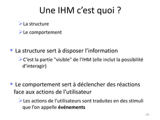 Une IHM c’est quoi ?
La structure
Le comportement
 La structure sert à disposer l’information
C’est la partie "visible" de l’IHM (elle inclut la possibilité
d’interagir)
 Le comportement sert à déclencher des réactions
face aux actions de l’utilisateur
Les actions de l’utilisateurs sont traduites en des stimuli
que l’on appelle événements
- 28 -
 