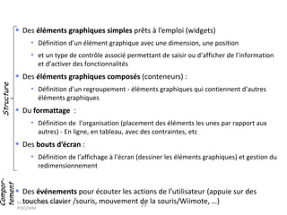 (c) 2015, Occello Audrey,
POO/IHM
- 29 -
 Des éléments graphiques simples prêts à l’emploi (widgets)
• Définition d’un élément graphique avec une dimension, une position
• et un type de contrôle associé permettant de saisir ou d’afficher de l’information
et d’activer des fonctionnalités
 Des éléments graphiques composés (conteneurs) :
• Définition d’un regroupement - éléments graphiques qui contiennent d’autres
éléments graphiques
 Du formattage :
• Définition de l’organisation (placement des éléments les unes par rapport aux
autres) - En ligne, en tableau, avec des contraintes, etc
 Des bouts d’écran :
• Définition de l’affichage à l’écran (dessiner les éléments graphiques) et gestion du
redimensionnement
 Des événements pour écouter les actions de l’utilisateur (appuie sur des
touches clavier /souris, mouvement de la souris/Wiimote, …)
StructureCompor-
tement
 