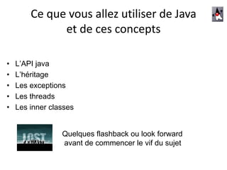 Ce que vous allez utiliser de Java
et de ces concepts
• L’API java
• L’héritage
• Les exceptions
• Les threads
• Les inner classes
Quelques flashback ou look forward
avant de commencer le vif du sujet
 