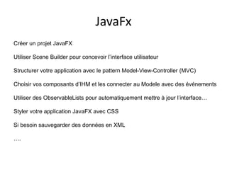 JavaFx
Créer un projet JavaFX
Utiliser Scene Builder pour concevoir l’interface utilisateur
Structurer votre application avec le pattern Model-View-Controller (MVC)
Choisir vos composants d’IHM et les connecter au Modele avec des événements
Utiliser des ObservableLists pour automatiquement mettre à jour l’interface…
Styler votre application JavaFX avec CSS
Si besoin sauvegarder des données en XML
….
 