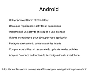 https://openclassrooms.com/courses/developpez-une-application-pour-android
Utiliser Android Studio et l'émulateur
Découpez l’application : activités et permissions
Implémentez une activité et reliez-la à une interface
Utilisez les fragments pour découper votre application
Partagez et recevez du contenu avec les intents
Comprenez et utilisez si nécessaire le cycle de vie des activités
Adaptez l’interface en fonction de la configuration du smartphone
Android
 