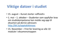 • 15. august – Kurset starter «offisielt»
• 1. mai – 1. oktober – Studenter som oppfyller krav
om studiekompetanse kan melde seg opp til
eksamen på denne adressen:
http://bit.ly/opptakiktmooc
• 15. November – Frist for levering av alle 10
moduler i eksamensmappen
 