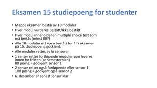 • Mappe eksamen består av 10 moduler
• Hver modul vurderes Bestått/Ikke bestått
• Hver modul inneholder en multiple choice test som
må bestås (minst 80?)
• Alle 10 moduler må være bestått for å få eksamen
på 15. studiepoeng godkjent.
• Alle moduler rettes av to sensorer
• 1 sensor retter fortløpende moduler som leveres
innen for fristen (se semesterplan)
80 poeng = godkjent sensor 1
• 2 sensor retter også fortløpende eller sensor 1
100 poeng = godkjent også sensor 2
• 6. desember er senest sensur klar
 