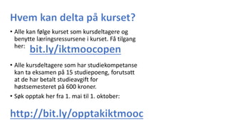 • Alle kan følge kurset som kursdeltagere og
benytte læringsressursene i kurset. Få tilgang
her:
• Alle kursdeltagere som har studiekompetanse
kan ta eksamen på 15 studiepoeng, forutsatt
at de har betalt studieavgift for
høstsemesteret på 600 kroner.
• Søk opptak her fra 1. mai til 1. oktober:
 