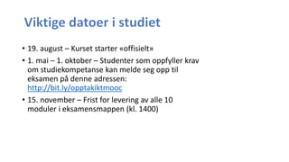 • 19. august – Kurset starter «offisielt»
• 1. mai – 1. oktober – Studenter som oppfyller krav
om studiekompetanse kan melde seg opp til
eksamen på denne adressen:
http://bit.ly/opptakiktmooc
• 15. november – Frist for levering av alle 10
moduler i eksamensmappen (kl. 1400)
 