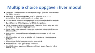 • Underveis i hver modul får du fortløpende 5 og 5 spørsmål for å se om du
har skjønt pensum.
• På slutten av hver modul trekker vi ut 10 spørsmål av de ca. 20
spørsmålene du har hatt i modulen til en slutt-test.
• Du kan ta slutt-testen så mange ganger du vil, ditt høyeste resultat lagres.
• Du må ha minst 80% riktige svar for å få testen godkjent
• Det er ofte flere riktige svaralternativer i hver test, du må velge alle som
er riktige for å få godkjent på spørsmålet
• Svarer du feil på et spørsmål får du ofte en skriftlig forklaring på hvorfor
ditt svar er feil.
• Slutt-testen i hver modul er en del av eksamensmappen og må være
bestått.
• Alle 10 moduler må være bestått for å få eksamen på 15 studiepoeng
godkjent.
• Alle multiple choice-oppgavene rettes automatisk.
• Alle testene må være gjort før 15. november.
• Modul 10 stikker seg ut med 20 spørsmål i slutt testen. Også her må du
ha 80% riktig
 