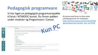Vi har laget en pedagogisk programvarepakke
til bruk i IKTMOOC kurset. Du finner pakken
under moduler og Programvare i Canvas
På samme sted finner du flere andre
enkeltprogrammer for installasjon:
https://hiof.instructure.com/courses/3279/p
ages/programvare?module_item_id=37503
 