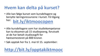 • Alle kan følge kurset som kursdeltagere og
benytte læringsressursene i kurset. Få tilgang
her:
• Alle kursdeltagere som har studiekompetanse
kan ta eksamen på 15 studiepoeng, forutsatt
at de har betalt studieavgift for
høstsemesteret på 800 kroner.
• Søk opptak her fra 1. mai til 15. september:
 